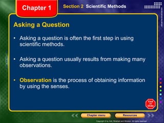 Asking a Question Asking a question is often the first step in using scientific methods. Asking a question usually results from making many observations. Observation  is the process of obtaining information by using the senses. Section 2  Scientific Methods Chapter 1 