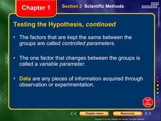 Testing the Hypothesis , continued The factors that are kept the same between the groups are called  controlled parameters. The one factor that changes between the groups is called a  variable parameter. Data  are any pieces of information acquired through observation or experimentation. Section 2  Scientific Methods Chapter 1 