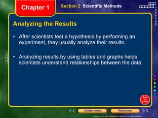 Analyzing the Results After scientists test a hypothesis by performing an experiment, they usually analyze their results. Analyzing results by using tables and graphs helps scientists understand relationships between the data. Section 2  Scientific Methods Chapter 1 