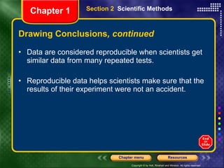 Drawing Conclusions , continued Data are considered reproducible when scientists get similar data from many repeated tests. Reproducible data helps scientists make sure that the results of their experiment were not an accident. Section 2  Scientific Methods Chapter 1 