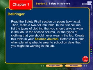 Bellringer Read the Safety First! section on pages [xxvi-xxix]. Then, make a two-column table. In the first column, list the types of clothing that you should always wear in the lab. In the second column, list the types of clothing that you should never wear in the lab. Create this table in your  Science Journal.  Refer to this table when planning what to wear to school on days that you might be working in the lab. Section 3  Safety in Science Chapter 1 