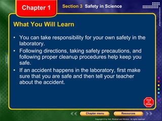 What You Will Learn You can take responsibility for your own safety in the laboratory. Following directions, taking safety precautions, and following proper cleanup procedures help keep you safe. If an accident happens in the laboratory, first make sure that you are safe and then tell your teacher about the accident. Section 3  Safety in Science Chapter 1 