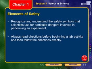 Elements of Safety Recognize and understand the safety symbols that scientists use for particular dangers involved in performing an experiment. Always read directions before beginning a lab activity and then follow the directions exactly. Section 3  Safety in Science Chapter 1 