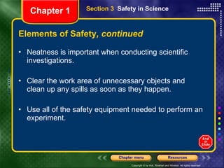 Elements of Safety , continued Neatness is important when conducting scientific investigations.  Clear the work area of unnecessary objects and clean up any spills as soon as they happen. Use all of the safety equipment needed to perform an experiment.  Section 3  Safety in Science Chapter 1 