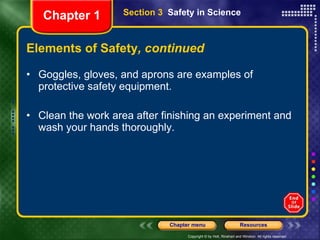 Elements of Safety , continued Goggles, gloves, and aprons are examples of protective safety equipment.  Clean the work area after finishing an experiment and wash your hands thoroughly. Section 3  Safety in Science Chapter 1 