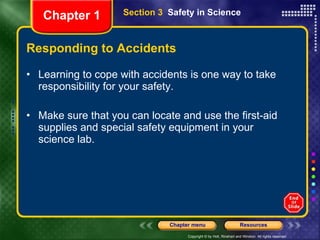 Responding to Accidents Learning to cope with accidents is one way to take responsibility for your safety. Make sure that you can locate and use the first-aid supplies and special safety equipment in your science lab. Section 3  Safety in Science Chapter 1 