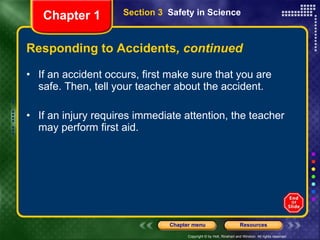 Responding to Accidents , continued If an accident occurs, first make sure that you are safe. Then, tell your teacher about the accident. If an injury requires immediate attention, the teacher may perform first aid.  Section 3  Safety in Science Chapter 1 