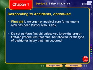 Responding to Accidents , continued First aid  is emergency medical care for someone who has been hurt or who is sick. Do not perform first aid unless you know the proper first-aid procedures that must be followed for the type of accidental injury that has occurred. Section 3  Safety in Science Chapter 1 