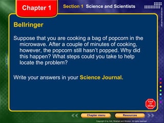 Bellringer Suppose that you are cooking a bag of popcorn in the microwave. After a couple of minutes of cooking, however, the popcorn still hasn’t popped. Why did this happen? What steps could you take to help locate the problem?  Write your answers in your  Science Journal. Section 1  Science and Scientists Chapter 1 
