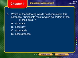 3. Which of the following words best completes this sentence: “Scientists must always be certain of the _____ of their data.”? A. accurate B. accuracy C. accurately D. accurateness Chapter 1 Standards Assessment 