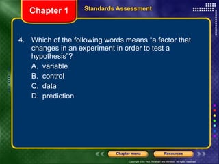 4. Which of the following words means “a factor that changes in an experiment in order to test a hypothesis”? A. variable B. control C. data D. prediction Chapter 1 Standards Assessment 