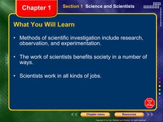 What You Will Learn Methods of scientific investigation include research, observation, and experimentation. The work of scientists benefits society in a number of ways. Scientists work in all kinds of jobs. Section 1  Science and Scientists Chapter 1 