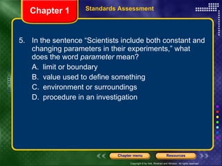 5. In the sentence “Scientists include both constant and changing parameters in their experiments,” what does the word  parameter  mean? A. limit or boundary B. value used to define something C. environment or surroundings D. procedure in an investigation Chapter 1 Standards Assessment 
