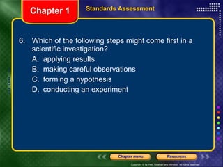 6. Which of the following steps might come first in a scientific investigation? A. applying results B. making careful observations C. forming a hypothesis D. conducting an experiment Chapter 1 Standards Assessment 