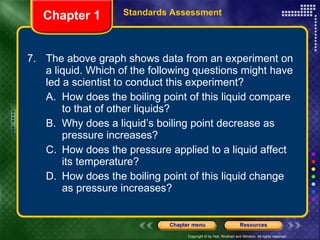7. The above graph shows data from an experiment on a liquid. Which of the following questions might have led a scientist to conduct this experiment? A. How does the boiling point of this liquid compare to that of other liquids? B. Why does a liquid’s boiling point decrease as pressure increases? C. How does the pressure applied to a liquid affect its temperature? D. How does the boiling point of this liquid change as pressure increases? Chapter 1 Standards Assessment 