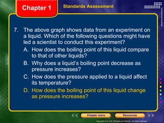 7. The above graph shows data from an experiment on a liquid. Which of the following questions might have led a scientist to conduct this experiment? A. How does the boiling point of this liquid compare to that of other liquids? B. Why does a liquid’s boiling point decrease as pressure increases? C. How does the pressure applied to a liquid affect its temperature? D. How does the boiling point of this liquid change as pressure increases? Chapter 1 Standards Assessment 