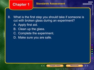 8. What is the first step you should take if someone is cut with broken glass during an experiment? A. Apply first aid. B. Clean up the glass. C. Complete the experiment. D. Make sure you are safe. Chapter 1 Standards Assessment 