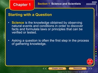 Starting with a Question Science  is the knowledge obtained by observing natural events and conditions in order to discover facts and formulate laws or principles that can be verified or tested. Asking a question is often the first step in the process of gathering knowledge. Section 1  Science and Scientists Chapter 1 