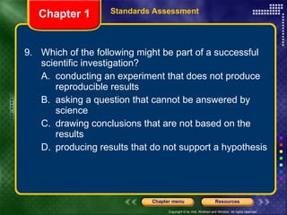 9. Which of the following might be part of a successful scientific investigation? A. conducting an experiment that does not produce reproducible results B. asking a question that cannot be answered by science C. drawing conclusions that are not based on the results D. producing results that do not support a hypothesis Chapter 1 Standards Assessment 