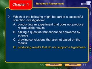 9. Which of the following might be part of a successful scientific investigation? A. conducting an experiment that does not produce reproducible results B. asking a question that cannot be answered by science C. drawing conclusions that are not based on the results D. producing results that do not support a hypothesis Chapter 1 Standards Assessment 