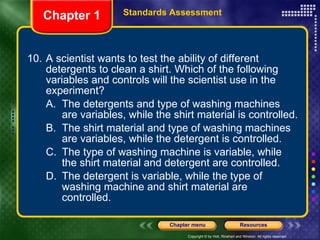 10. A scientist wants to test the ability of different detergents to clean a shirt. Which of the following variables and controls will the scientist use in the experiment? A. The detergents and type of washing machines are variables, while the shirt material is controlled. B. The shirt material and type of washing machines are variables, while the detergent is controlled. C. The type of washing machine is variable, while the shirt material and detergent are controlled. D. The detergent is variable, while the type of washing machine and shirt material are controlled. Chapter 1 Standards Assessment 