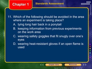11. Which of the following should be avoided in the area where an experiment is taking place? A. tying long hair back in a ponytail B. keeping information from previous experiments on the work area C. wearing safety goggles that fit snugly over one’s eyes D. wearing heat-resistant gloves if an open flame is used Chapter 1 Standards Assessment 