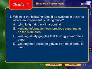 11. Which of the following should be avoided in the area where an experiment is taking place? A. tying long hair back in a ponytail B. keeping information from previous experiments on the work area C. wearing safety goggles that fit snugly over one’s eyes D. wearing heat-resistant gloves if an open flame is used Chapter 1 Standards Assessment 
