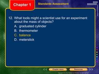 12. What tools might a scientist use for an experiment about the mass of objects? A. graduated cylinder B. thermometer C. balance D. meterstick Chapter 1 Standards Assessment 