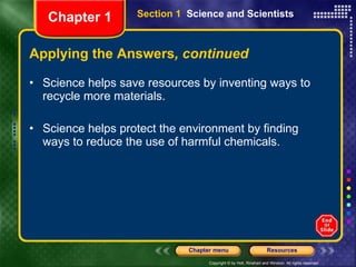 Applying the Answers , continued Science helps save resources by inventing ways to recycle more materials. Science helps protect the environment by finding ways to reduce the use of harmful chemicals. Section 1  Science and Scientists Chapter 1 