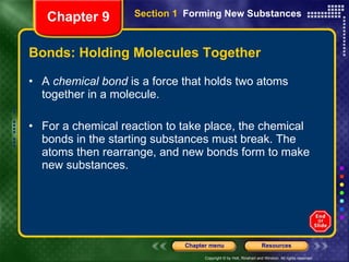 Bonds: Holding Molecules Together A  chemical bond  is a force that holds two atoms together in a molecule. For a chemical reaction to take place, the chemical bonds in the starting substances must break. The atoms then rearrange, and new bonds form to make new substances.  Chapter 9 Section 1  Forming New Substances 