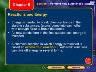 Reactions and Energy Energy is needed to break chemical bonds in the starting substances. (atoms bump into each other with enough force to break the bond). As new bonds form in the final substances, energy is released. A chemical reaction in which energy is released is called an  exothermic reaction.  Exothermic reactions can give off energy in several forms. Chapter 9 Section 1  Forming New Substances 