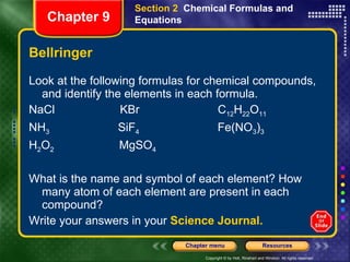 Bellringer Look at the following formulas for chemical compounds, and identify the elements in each formula. NaCl  KBr  C 12 H 22 O 11 NH 3   SiF 4   Fe(NO 3 ) 3 H 2 O 2   MgSO 4 What is the name and symbol of each element? How many atom of each element are present in each compound?  Write your answers in your  Science Journal. Section 2  Chemical Formulas and Equations Chapter 9 