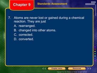 7. Atoms are never lost or gained during a chemical reaction. They are just A. rearranged. B. changed into other atoms. C. corrected. D. converted. Chapter 9 Standards Assessment 