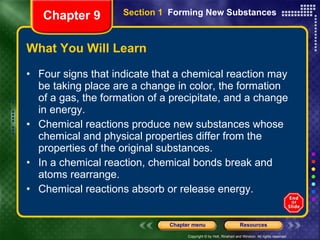 What You Will Learn Four signs that indicate that a chemical reaction may be taking place are a change in color, the formation of a gas, the formation of a precipitate, and a change in energy. Chemical reactions produce new substances whose chemical and physical properties differ from the properties of the original substances. In a chemical reaction, chemical bonds break and atoms rearrange. Chemical reactions absorb or release energy. Chapter 9 Section 1  Forming New Substances 