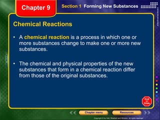 Chemical Reactions A  chemical reaction  is a process in which one or more substances change to make one or more new substances. The chemical and physical properties of the new substances that form in a chemical reaction differ from those of the original substances. Chapter 9 Section 1  Forming New Substances 