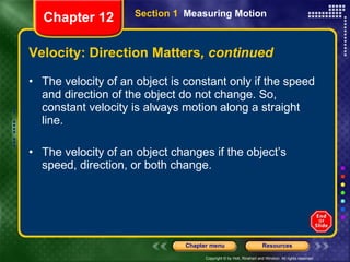 Velocity: Direction Matters , continued The velocity of an object is constant only if the speed and direction of the object do not change. So, constant velocity is always motion along a straight line. The velocity of an object changes if the object’s speed, direction, or both change. Section 1  Measuring Motion Chapter 12 