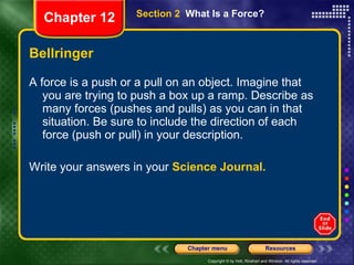 Bellringer A force is a push or a pull on an object. Imagine that you are trying to push a box up a ramp. Describe as many forces (pushes and pulls) as you can in that situation. Be sure to include the direction of each force (push or pull) in your description. Write your answers in your  Science Journal. Section 2  What Is a Force? Chapter 12 