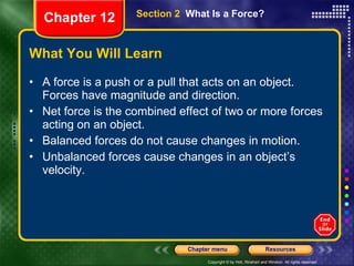 What You Will Learn A force is a push or a pull that acts on an object. Forces have magnitude and direction. Net force is the combined effect of two or more forces acting on an object. Balanced forces do not cause changes in motion. Unbalanced forces cause changes in an object’s velocity. Section 2  What Is a Force? Chapter 12 