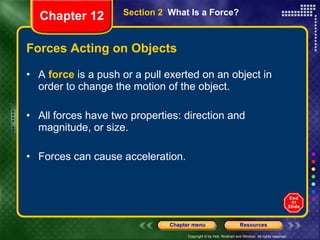 Forces Acting on Objects A  force  is a push or a pull exerted on an object in order to change the motion of the object. All forces have two properties: direction and magnitude, or size. Forces can cause acceleration. Section 2  What Is a Force? Chapter 12 