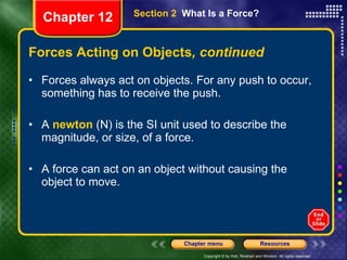 Forces Acting on Objects , continued Forces always act on objects. For any push to occur, something has to receive the push. A  newton  (N) is the SI unit used to describe the magnitude, or size, of a force. A force can act on an object without causing the object to move. Section 2  What Is a Force? Chapter 12 