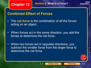 Combined Effect of Forces The  net force  is the combination of all the forces acting on an object. When forces act in the same direction, you add the forces to determine the net force. When two forces act in opposite directions, you subtract the smaller force from the larger force to determine the net force. Section 2  What Is a Force? Chapter 12 