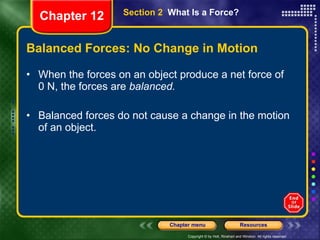 Balanced Forces: No Change in Motion When the forces on an object produce a net force of 0 N, the forces are  balanced.   Balanced forces do not cause a change in the motion of an object. Section 2  What Is a Force? Chapter 12 