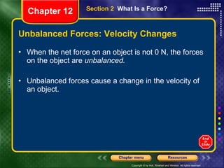 Unbalanced Forces: Velocity Changes When the net force on an object is not 0 N, the forces on the object are  unbalanced.   Unbalanced forces cause a change in the velocity of an object. Section 2  What Is a Force? Chapter 12 