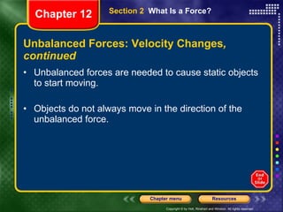 Unbalanced Forces: Velocity Changes , continued Unbalanced forces are needed to cause static objects to start moving. Objects do not always move in the direction of the unbalanced force. Section 2  What Is a Force? Chapter 12 