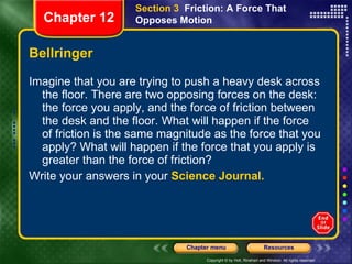 Bellringer Imagine that you are trying to push a heavy desk across the floor. There are two opposing forces on the desk: the force you apply, and the force of friction between the desk and the floor. What will happen if the force of friction is the same magnitude as the force that you apply? What will happen if the force that you apply is greater than the force of friction? Write your answers in your  Science Journal. Section 3  Friction: A Force That Opposes Motion Chapter 12 