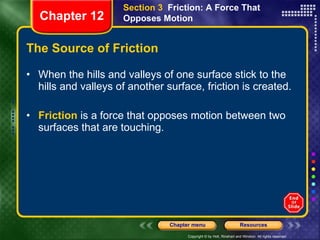 The Source of Friction When the hills and valleys of one surface stick to the hills and valleys of another surface, friction is created. Friction  is a force that opposes motion between two surfaces that are touching. Section 3  Friction: A Force That Opposes Motion Chapter 12 