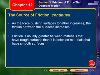 The Source of Friction , continued As the force pushing surfaces together increases, the friction between the surfaces increases. Friction is usually greater between materials that have rough surfaces than it is between materials that have smooth surfaces. Section 3  Friction: A Force That Opposes Motion Chapter 12 