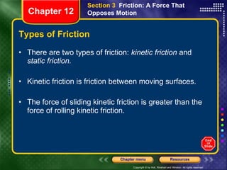 Types of Friction There are two types of friction:  kinetic friction  and  static friction. Kinetic friction is friction between moving surfaces.  The force of sliding kinetic friction is greater than the force of rolling kinetic friction. Section 3  Friction: A Force That Opposes Motion Chapter 12 