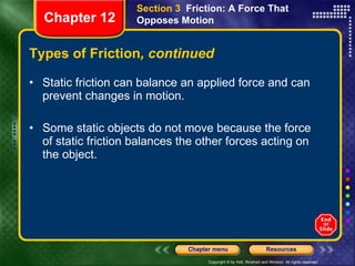 Types of Friction , continued Static friction can balance an applied force and can prevent changes in motion. Some static objects do not move because the force of static friction balances the other forces acting on the object. Section 3  Friction: A Force That Opposes Motion Chapter 12 