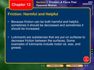 Friction: Harmful and Helpful Because friction can be both harmful and helpful, sometimes it should be decreased and sometimes it should be increased. Lubricants  are substances that are put on surfaces to decrease friction between the surfaces. Some examples of lubricants include motor oil, wax, and grease. Section 3  Friction: A Force That Opposes Motion Chapter 12 